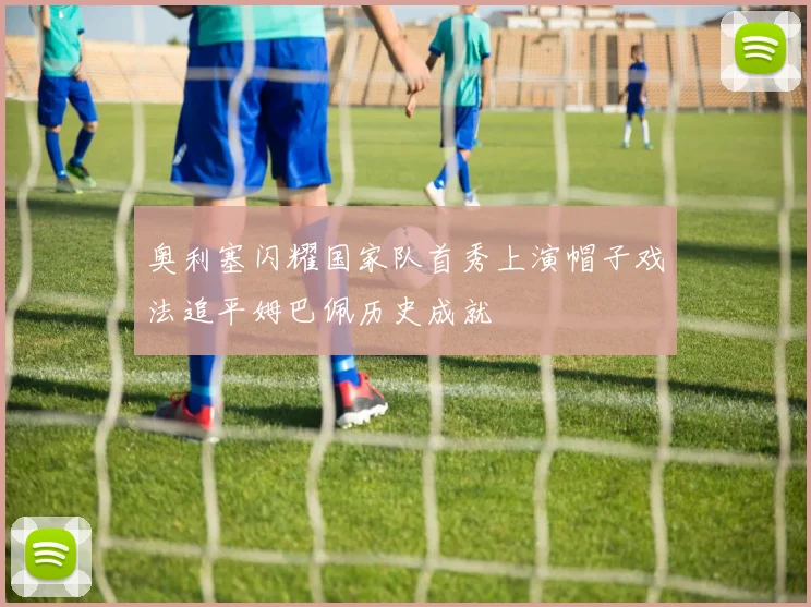 奥利塞闪耀国家队首秀上演帽子戏法追平姆巴佩历史成就