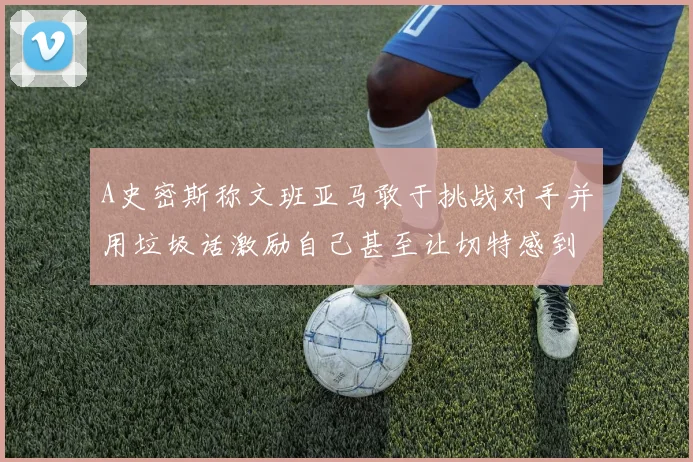A史密斯称文班亚马敢于挑战对手并用垃圾话激励自己甚至让切特感到压力